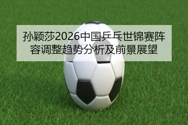 sun-ying-sha-zhong-guo-ping-pang-shi-jin-sai-zhen-rong-tiao-zheng-qu-shi-fen-xi-ji-qian-jing-zhan-wang-2-211.jpg