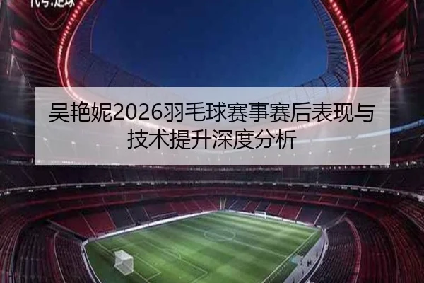 吴艳妮2026羽毛球赛事赛后表现与技术提升深度分析