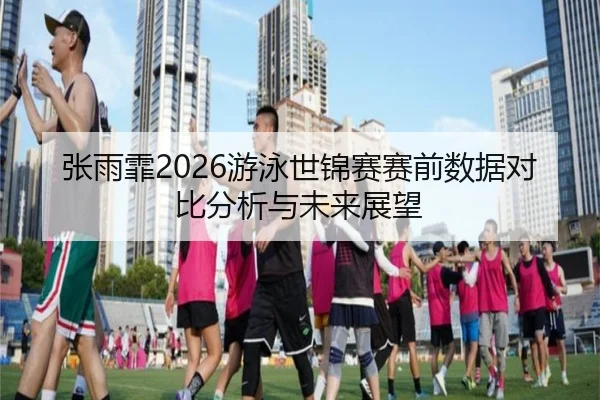 张雨霏2026游泳世锦赛赛前数据对比分析与未来展望